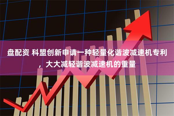 盘配资 科盟创新申请一种轻量化谐波减速机专利，大大减轻谐波减速机的重量