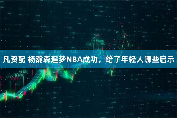 凡资配 杨瀚森追梦NBA成功，给了年轻人哪些启示