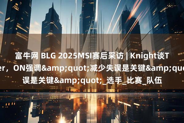 富牛网 BLG 2025MSI赛后采访 | Knight谈T1对决：想再战Faker，ON强调"减少失误是关键"_选手_比赛_队伍
