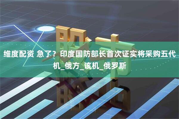 维度配资 急了？印度国防部长首次证实将采购五代机_俄方_该机_俄罗斯