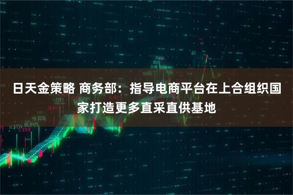 日天金策略 商务部：指导电商平台在上合组织国家打造更多直采直供基地