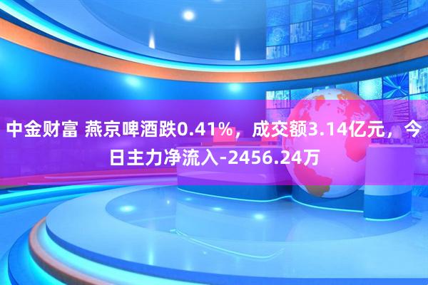 中金财富 燕京啤酒跌0.41%，成交额3.14亿元，今日主力净流入-2456.24万