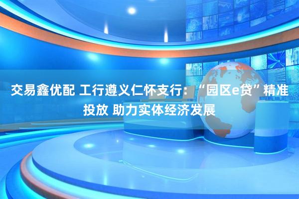交易鑫优配 工行遵义仁怀支行：“园区e贷”精准投放 助力实体经济发展