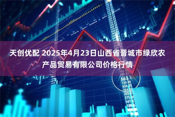 天创优配 2025年4月23日山西省晋城市绿欣农产品贸易有限公司价格行情