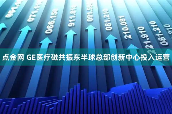 点金网 GE医疗磁共振东半球总部创新中心投入运营